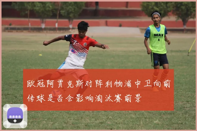 欧冠阿贾克斯对阵利物浦中卫向前传球是否会影响淘汰赛前景