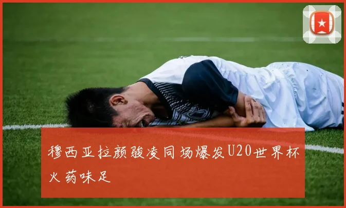 穆西亚拉颜骏凌同场爆发U20世界杯火药味足