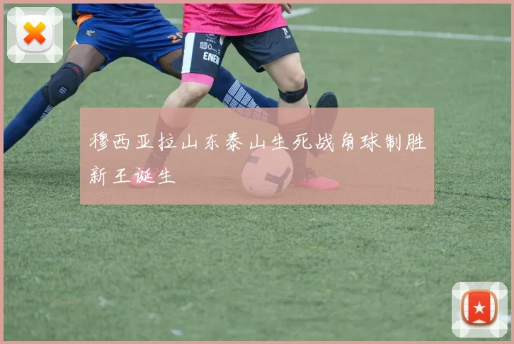 穆西亚拉山东泰山生死战角球制胜新王诞生