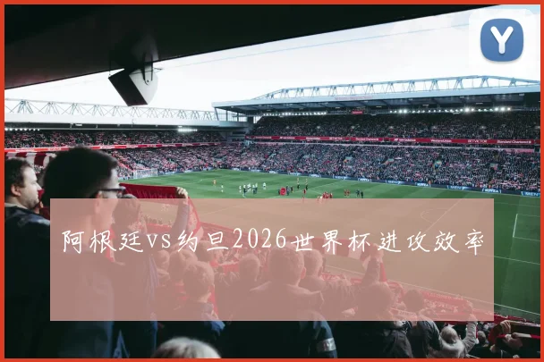 阿根廷vs约旦2026世界杯进攻效率