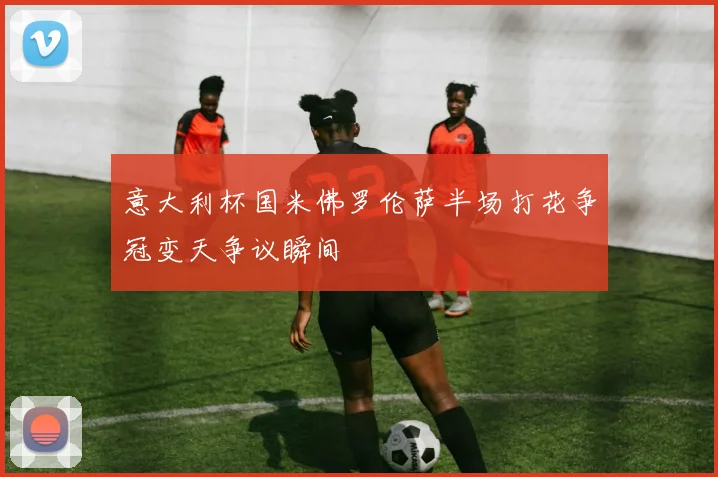 意大利杯国米佛罗伦萨半场打花争冠变天争议瞬间