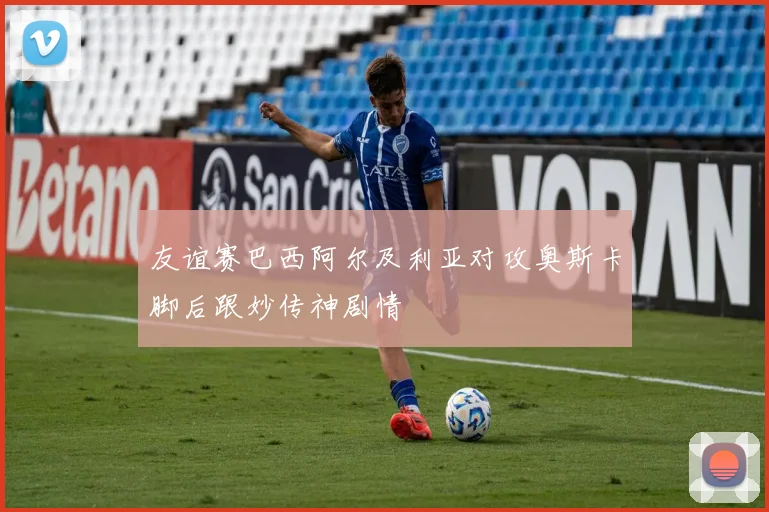 友谊赛巴西阿尔及利亚对攻奥斯卡脚后跟妙传神剧情