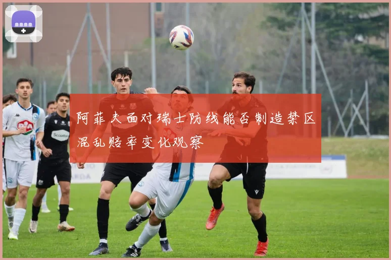 阿菲夫面对瑞士防线能否制造禁区混乱赔率变化观察