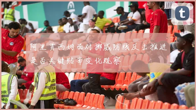 阿里贾西姆面对挪威防线反击推进是否关键赔率变化观察
