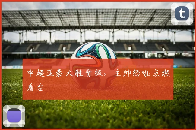 中超亚泰大胜晋级，主帅怒吼点燃看台