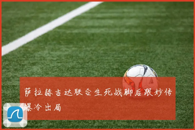 萨拉赫吉达联合生死战脚后跟妙传爆冷出局