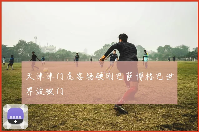 天津津门虎客场硬刚巴萨博格巴世界波破门