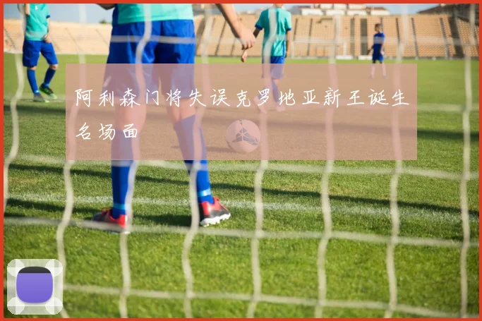 阿利森门将失误克罗地亚新王诞生名场面