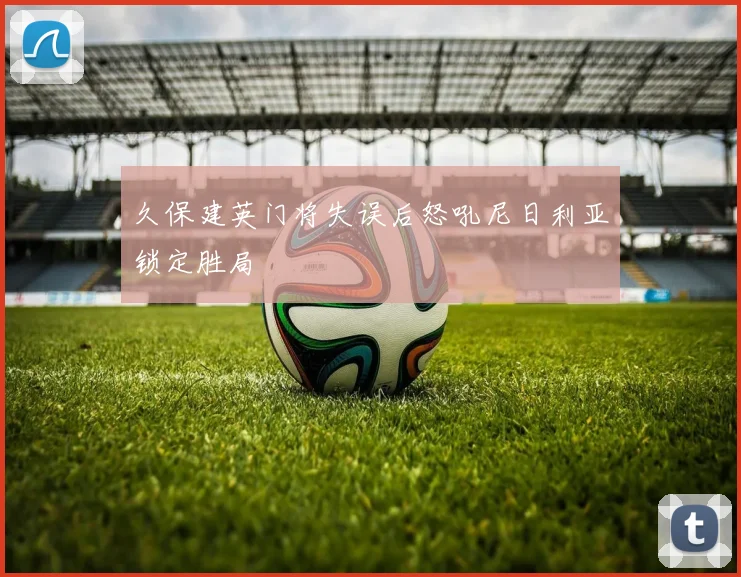 久保建英门将失误后怒吼尼日利亚锁定胜局