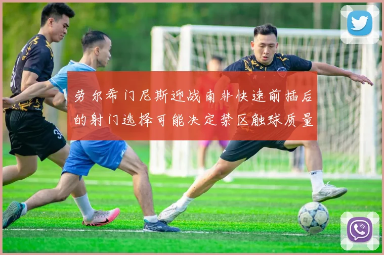 劳尔希门尼斯迎战南非快速前插后的射门选择可能决定禁区触球质量