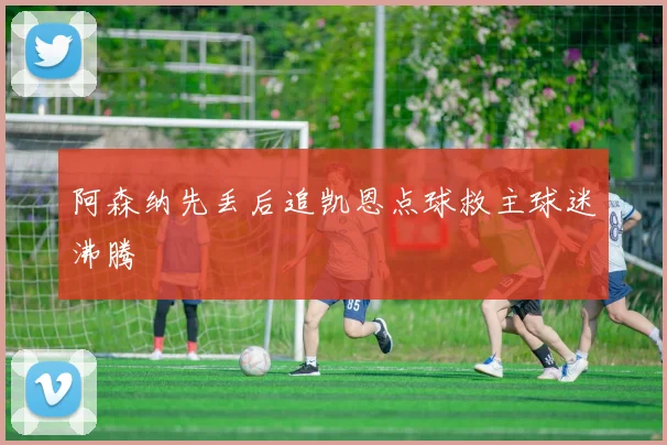 阿森纳先丢后追凯恩点球救主球迷沸腾