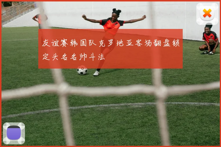 友谊赛韩国队克罗地亚客场翻盘锁定头名名帅斗法