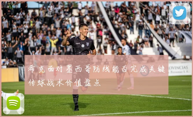希克面对墨西哥防线能否完成关键传球战术价值盘点