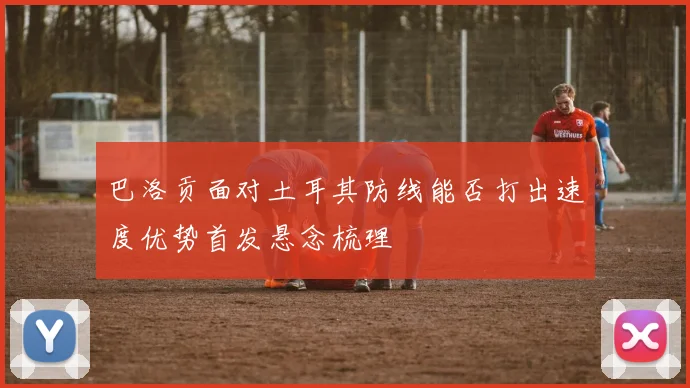 巴洛贡面对土耳其防线能否打出速度优势首发悬念梳理