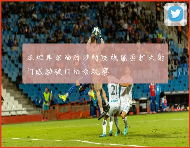 本坦库尔面对沙特防线能否扩大射门威胁破门机会观察