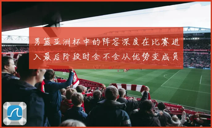 男篮亚洲杯中的阵容深度在比赛进入最后阶段时会不会从优势变成负担