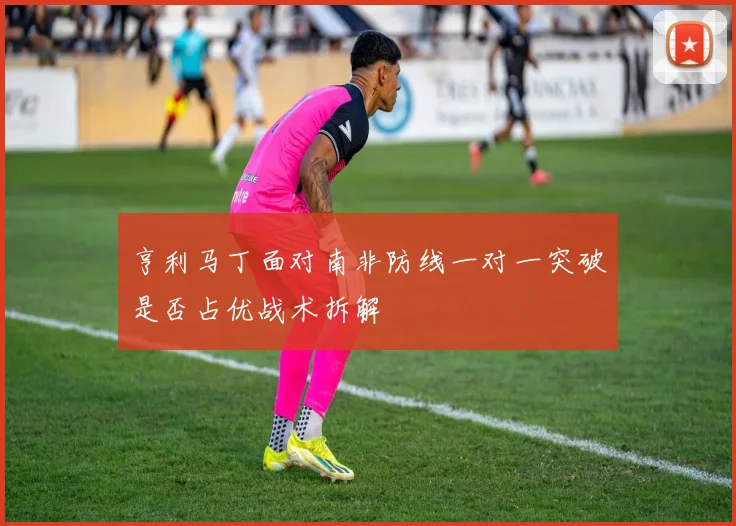 亨利马丁面对南非防线一对一突破是否占优战术拆解