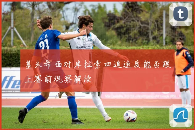 基米希面对库拉索回追速度能否跟上赛前观察解读