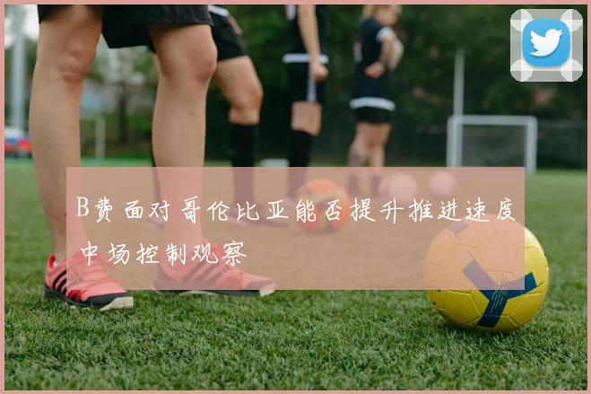 B费面对哥伦比亚能否提升推进速度中场控制观察