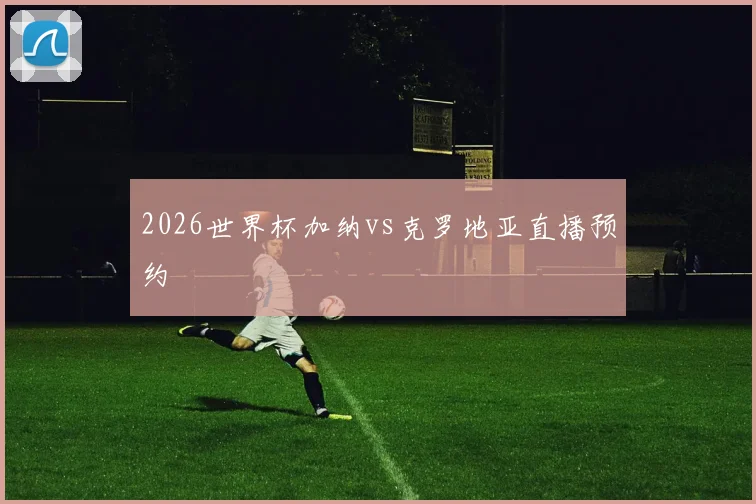 2026世界杯加纳vs克罗地亚直播预约