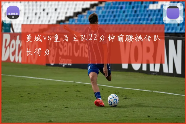 曼城vs皇马主队22分钟前腰挑传队长得分