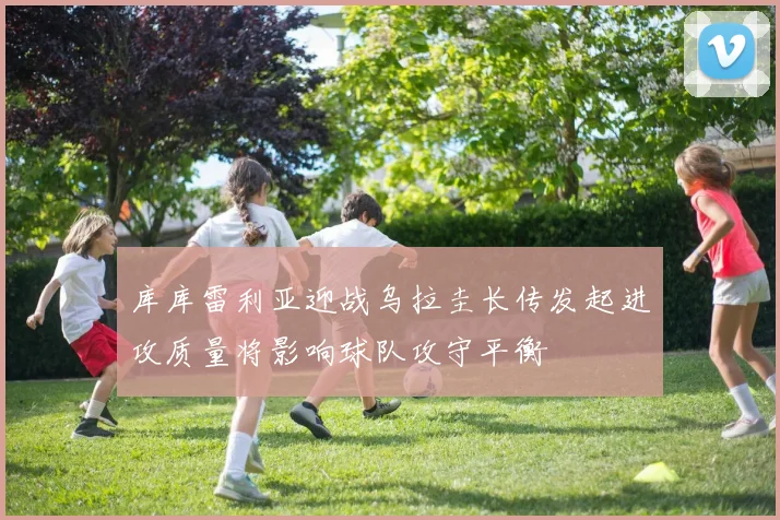 库库雷利亚迎战乌拉圭长传发起进攻质量将影响球队攻守平衡