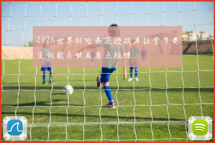 2026世界杯哈弗茨迎战库拉索节奏变化能否破局看点梳理