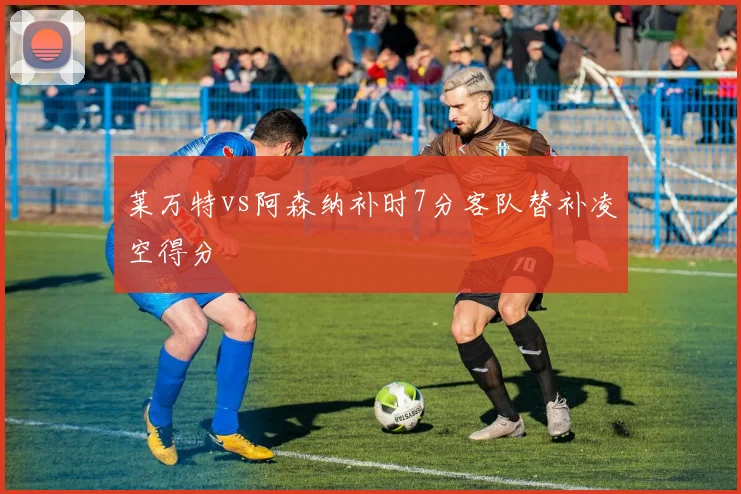 莱万特vs阿森纳补时7分客队替补凌空得分