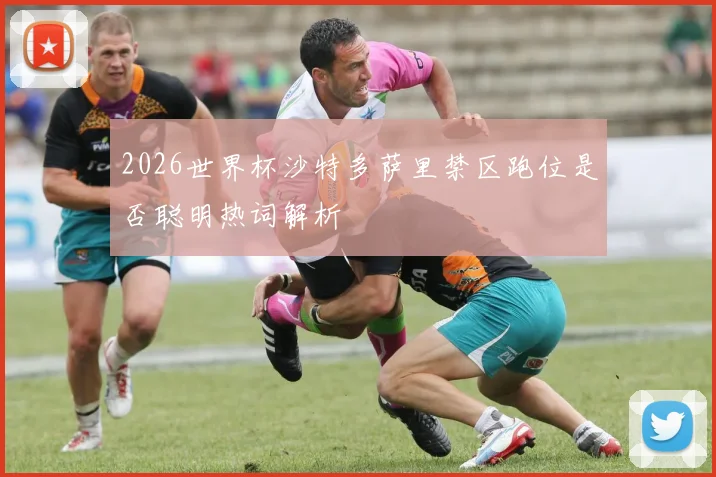 2026世界杯沙特多萨里禁区跑位是否聪明热词解析